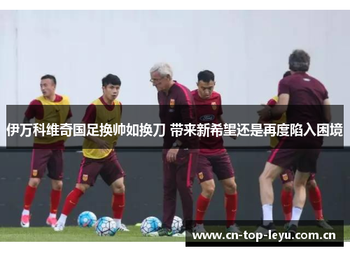 伊万科维奇国足换帅如换刀 带来新希望还是再度陷入困境 伊万科维奇国足换帅如换刀 带来新希望还是再度陷入困境